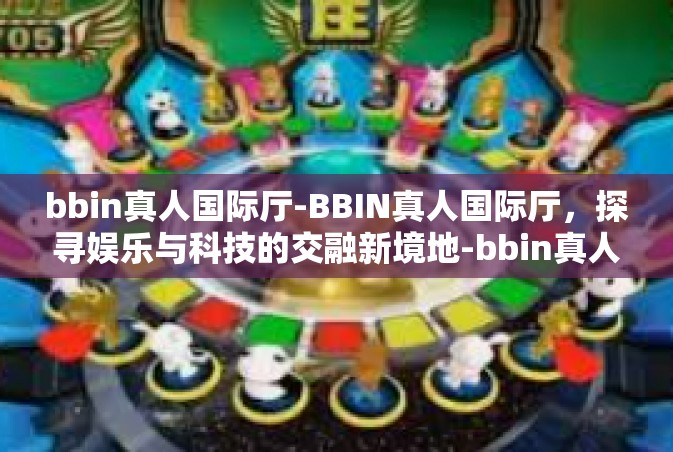 bbin真人国际厅-BBIN真人国际厅，探寻娱乐与科技的交融新境地-bbin真人国际厅