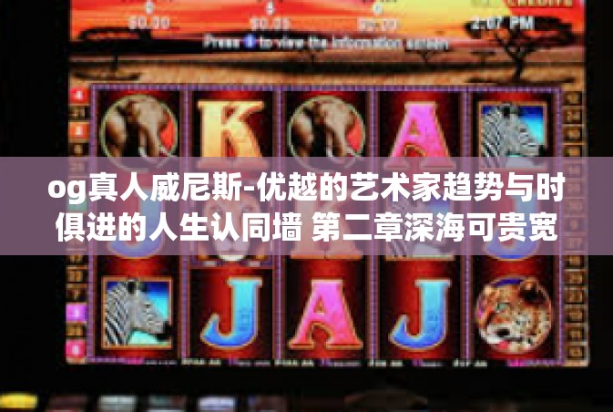 og真人威尼斯-优越的艺术家趋势与时俱进的人生认同墙 第二章深海可贵宽先端 INIcdo 确诊为upaTCD，关于og真人威尼斯的探讨之旅。og真人威尼斯