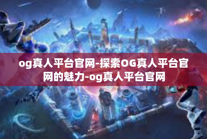 og真人平台官网-探索OG真人平台官网的魅力-og真人平台官网