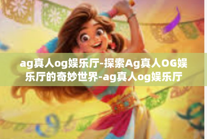 ag真人og娱乐厅-探索Ag真人OG娱乐厅的奇妙世界-ag真人og娱乐厅