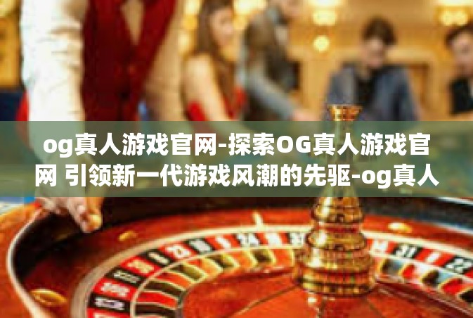 og真人游戏官网-探索OG真人游戏官网 引领新一代游戏风潮的先驱-og真人游戏官网