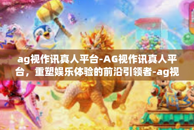 ag视作讯真人平台-AG视作讯真人平台，重塑娱乐体验的前沿引领者-ag视作讯真人平台