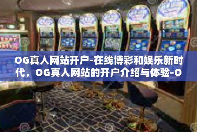 OG真人网站开户-在线博彩和娱乐新时代，OG真人网站的开户介绍与体验-OG真人网站开户