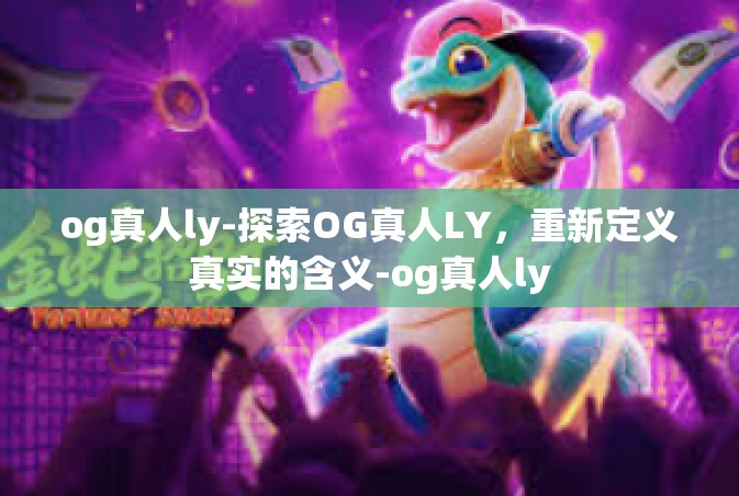 og真人ly-探索OG真人LY，重新定义真实的含义-og真人ly