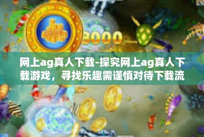 网上ag真人下载-探究网上ag真人下载游戏，寻找乐趣需谨慎对待下载流程体验的价值与安全因素考虑-网上ag真人下载