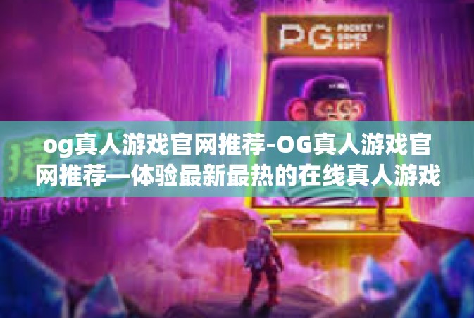 og真人游戏官网推荐-OG真人游戏官网推荐—体验最新最热的在线真人游戏-og真人游戏官网推荐