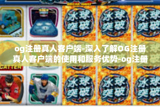 og注册真人客户端-深入了解OG注册真人客户端的使用和服务优势-og注册真人客户端