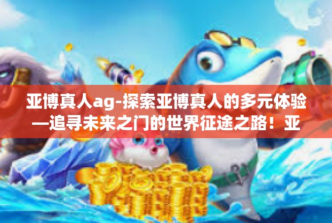 亚博真人ag-探索亚博真人的多元体验—追寻未来之门的世界征途之路！亚博真人ag