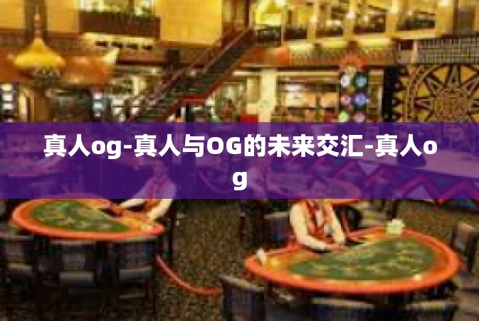 真人og-真人与OG的未来交汇-真人og