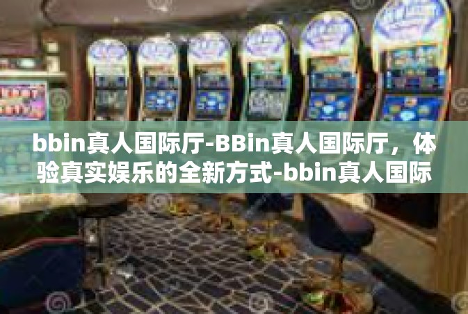 bbin真人国际厅-BBin真人国际厅，体验真实娱乐的全新方式-bbin真人国际厅