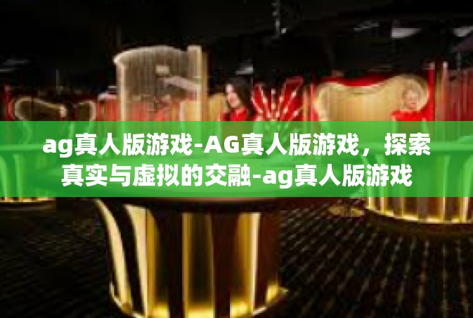 ag真人版游戏-AG真人版游戏，探索真实与虚拟的交融-ag真人版游戏