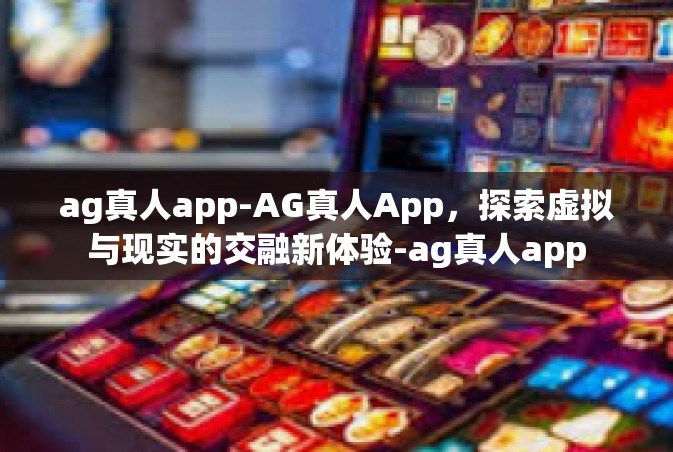 ag真人app-AG真人App，探索虚拟与现实的交融新体验-ag真人app