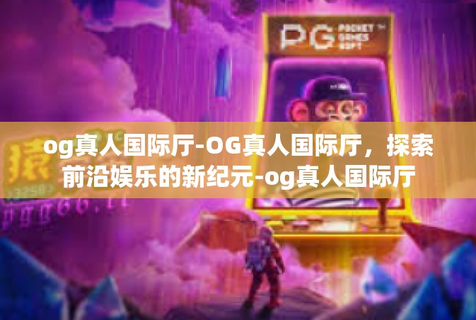 og真人国际厅-OG真人国际厅，探索前沿娱乐的新纪元-og真人国际厅
