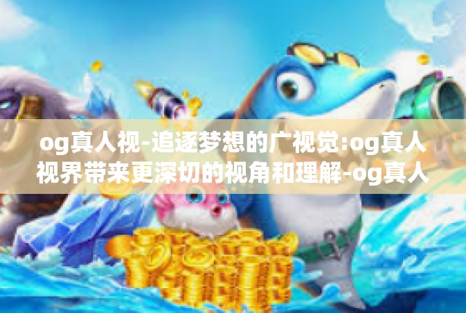 og真人视-追逐梦想的广视觉:og真人视界带来更深切的视角和理解-og真人视