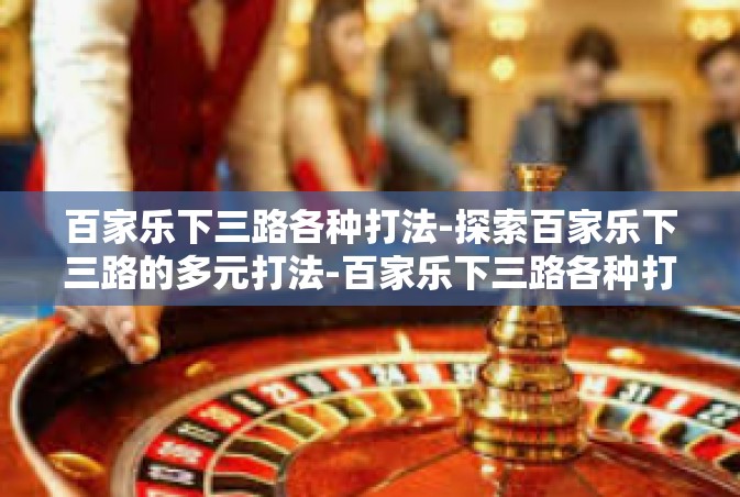 百家乐下三路各种打法-探索百家乐下三路的多元打法-百家乐下三路各种打法