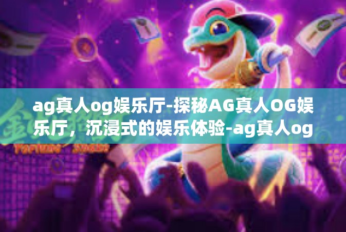 ag真人og娱乐厅-探秘AG真人OG娱乐厅，沉浸式的娱乐体验-ag真人og娱乐厅