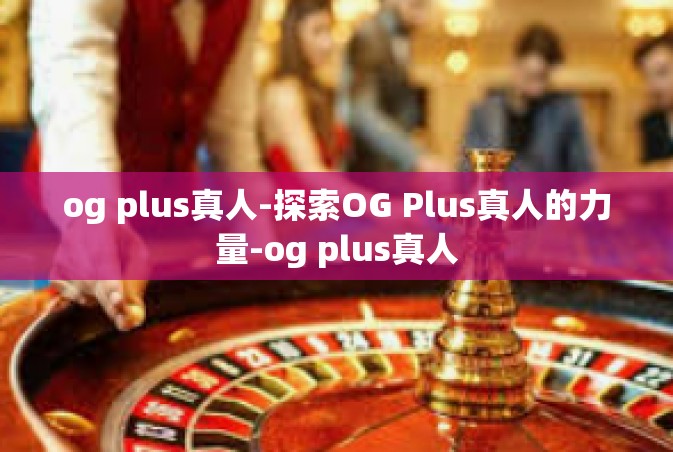 og plus真人-探索OG Plus真人的力量-og plus真人