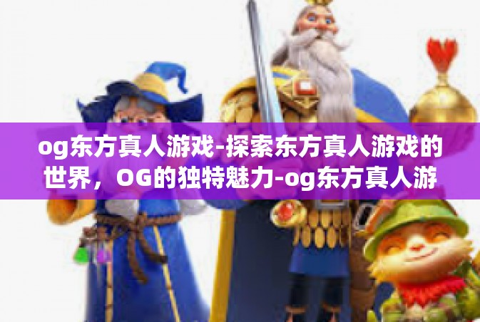 og东方真人游戏-探索东方真人游戏的世界，OG的独特魅力-og东方真人游戏